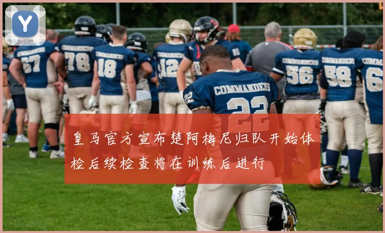 皇马官方宣布楚阿梅尼归队开始体检后续检查将在训练后进行