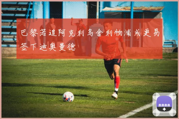 巴黎若追阿克利乌舍利物浦或更易签下迪奥曼德