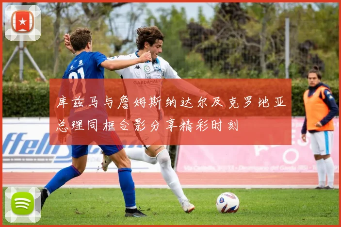 库兹马与詹姆斯纳达尔及克罗地亚总理同框合影分享精彩时刻