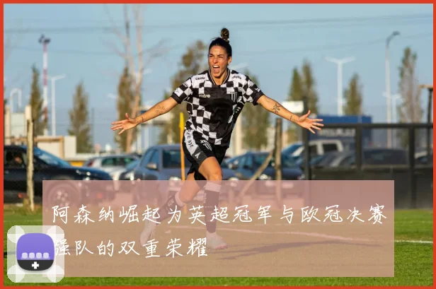 阿森纳崛起为英超冠军与欧冠决赛强队的双重荣耀