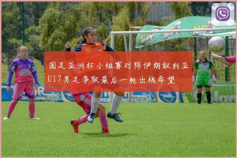 国足亚洲杯小组赛对阵伊朗叙利亚U17男足争取最后一轮出线希望