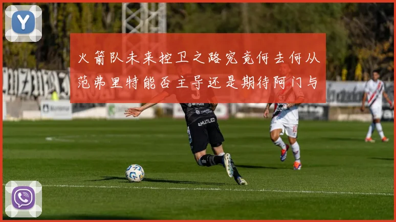 火箭队未来控卫之路究竟何去何从范弗里特能否主导还是期待阿门与谢泼德崛起