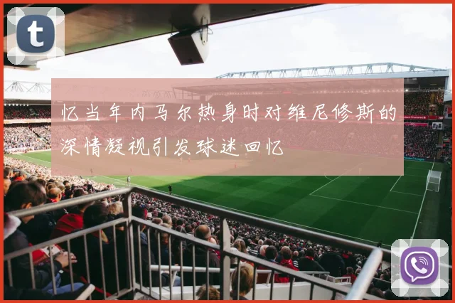 忆当年内马尔热身时对维尼修斯的深情凝视引发球迷回忆