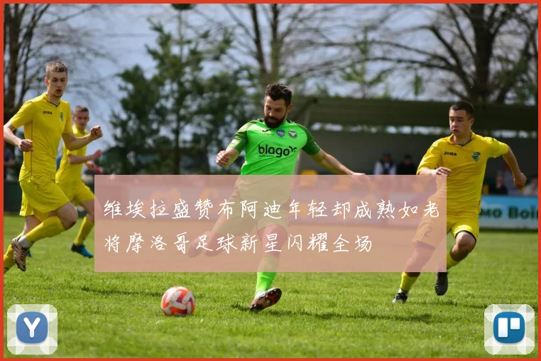 维埃拉盛赞布阿迪年轻却成熟如老将摩洛哥足球新星闪耀全场