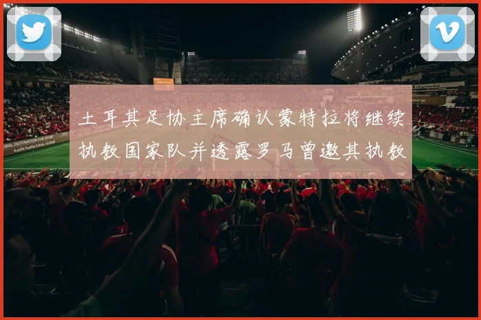 土耳其足协主席确认蒙特拉将继续执教国家队并透露罗马曾邀其执教
