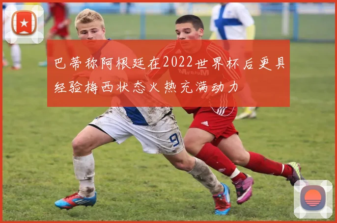 巴蒂称阿根廷在2022世界杯后更具经验梅西状态火热充满动力