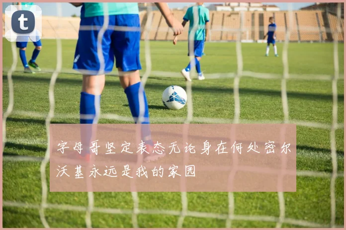 字母哥坚定表态无论身在何处密尔沃基永远是我的家园