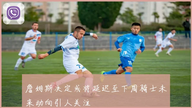 詹姆斯决定或将延迟至下周骑士未来动向引人关注