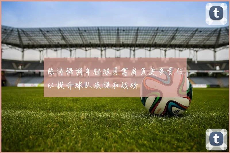 陈涛强调年轻球员需肩负更多责任以提升球队表现和战绩