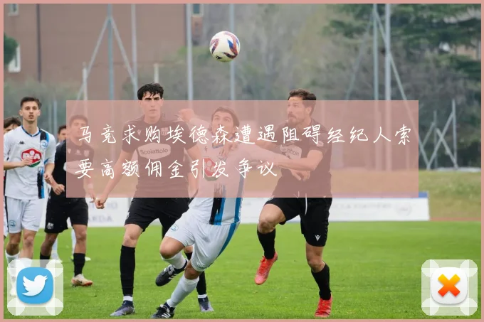 马竞求购埃德森遭遇阻碍经纪人索要高额佣金引发争议