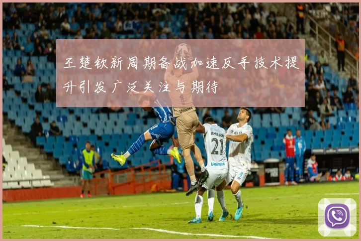王楚钦新周期备战加速反手技术提升引发广泛关注与期待