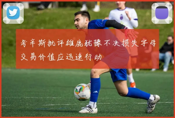 考辛斯批评雄鹿犹豫不决损失字母交易价值应迅速行动