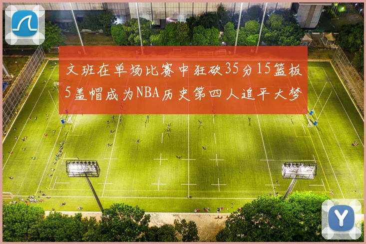 文班在单场比赛中狂砍35分15篮板5盖帽成为NBA历史第四人追平大梦鲨鱼天勾