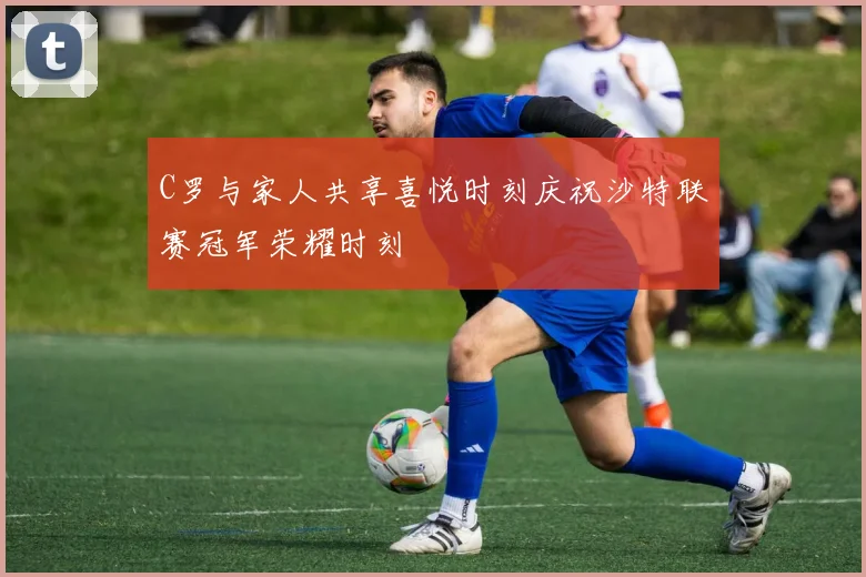 C罗与家人共享喜悦时刻庆祝沙特联赛冠军荣耀时刻