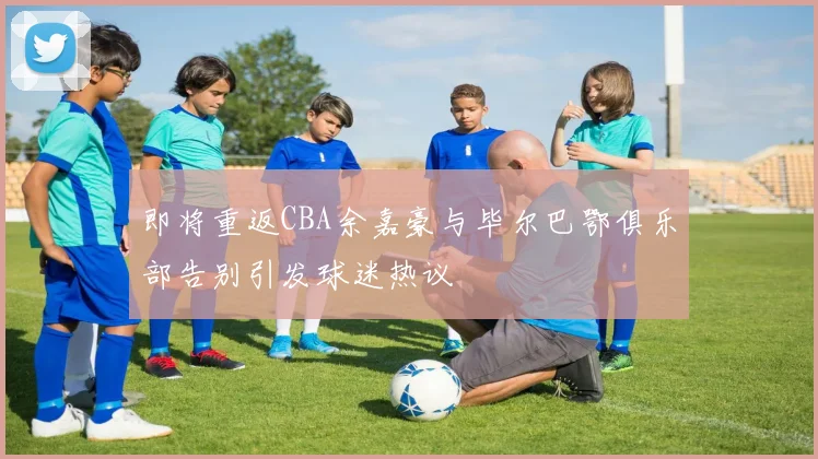 即将重返CBA余嘉豪与毕尔巴鄂俱乐部告别引发球迷热议