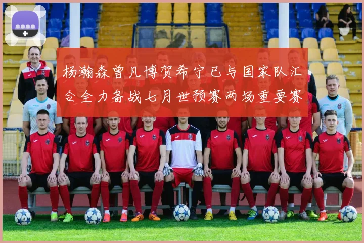 杨瀚森曾凡博贺希宁已与国家队汇合全力备战七月世预赛两场重要赛事