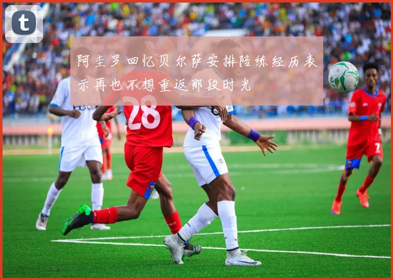 阿圭罗回忆贝尔萨安排陪练经历表示再也不想重返那段时光