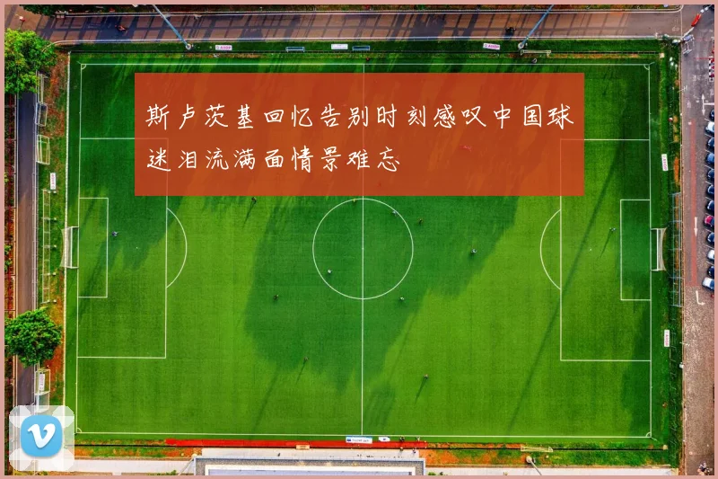 斯卢茨基回忆告别时刻感叹中国球迷泪流满面情景难忘