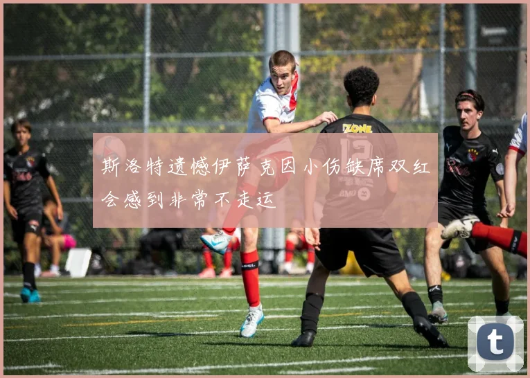 斯洛特遗憾伊萨克因小伤缺席双红会感到非常不走运