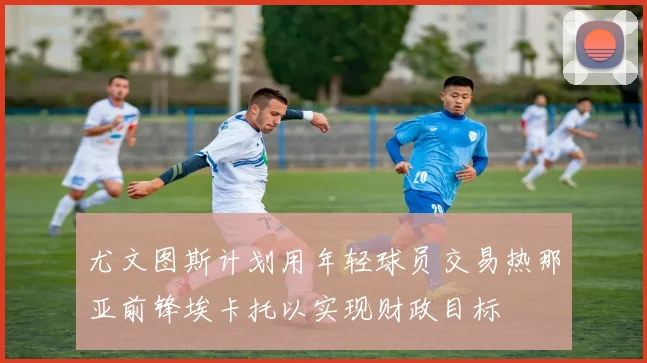 尤文图斯计划用年轻球员交易热那亚前锋埃卡托以实现财政目标