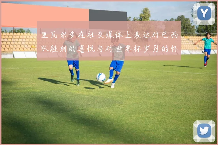 里瓦尔多在社交媒体上表达对巴西队胜利的喜悦与对世界杯岁月的怀念