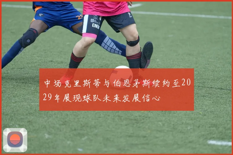 中场克里斯蒂与伯恩茅斯续约至2029年展现球队未来发展信心