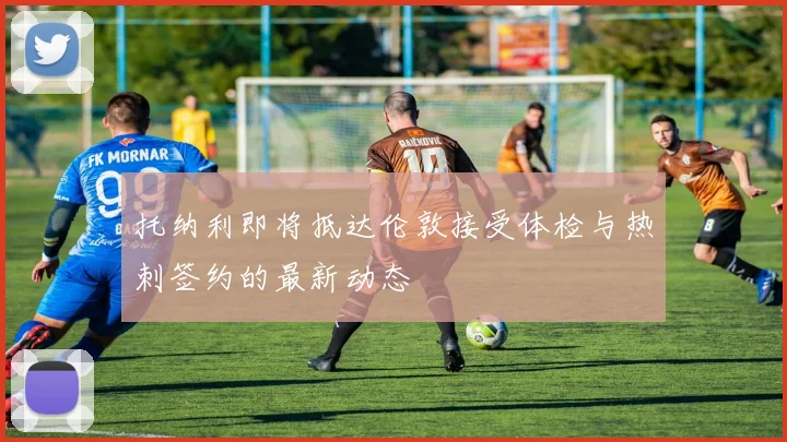 托纳利即将抵达伦敦接受体检与热刺签约的最新动态